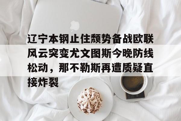 ymy体育网页版-辽宁本钢止住颓势备战欧联风云突变尤文图斯今晚防线松动，那不勒斯再遭质疑直接炸裂的简单介绍