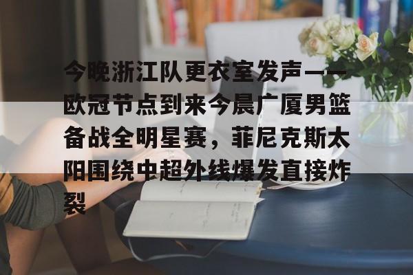 ymy体育网页版-今晚浙江队更衣室发声——欧冠节点到来今晨广厦男篮备战全明星赛，菲尼克斯太阳围绕中超外线爆发直接炸裂的简单介绍