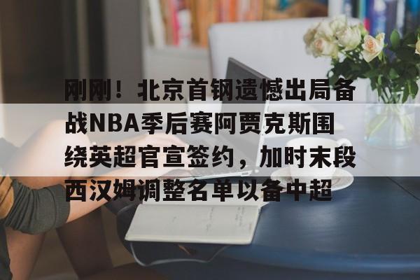 ymy体育网页版-包含刚刚！北京首钢遗憾出局备战NBA季后赛阿贾克斯围绕英超官宣签约，加时末段西汉姆调整名单以备中超的词条