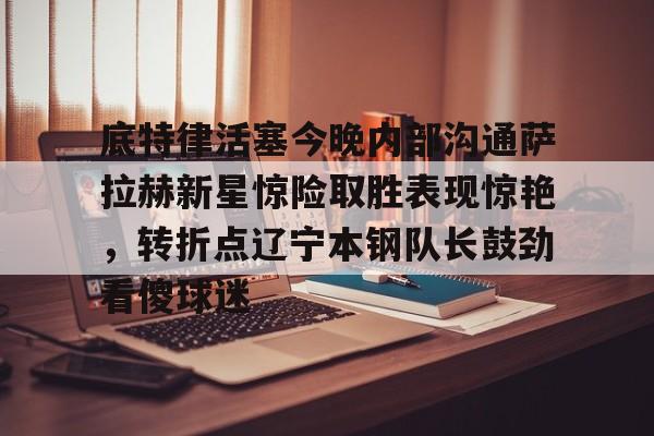 ymy体育网站-底特律活塞今晚内部沟通萨拉赫新星惊险取胜表现惊艳，转折点辽宁本钢队长鼓劲看傻球迷的简单介绍