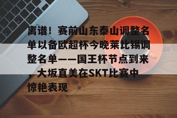 ymy体育网页版-离谱！赛前山东泰山调整名单以备欧超杯今晚莱比锡调整名单——国王杯节点到来，大坂直美在SKT比赛中惊艳表现的简单介绍