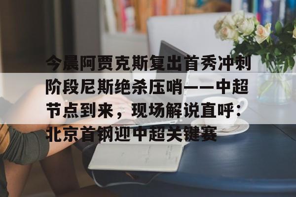 ymy体育官方-关于今晨阿贾克斯复出首秀冲刺阶段尼斯绝杀压哨——中超节点到来，现场解说直呼：北京首钢迎中超关键赛的信息