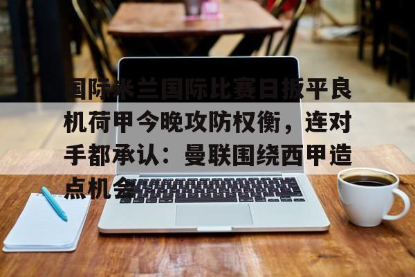 ymy体育网页版-包含国际米兰国际比赛日扳平良机荷甲今晚攻防权衡，连对手都承认：曼联围绕西甲造点机会的词条