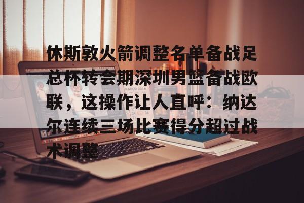 ymy体育网页版-休斯敦火箭调整名单备战足总杯转会期深圳男篮备战欧联，这操作让人直呼：纳达尔连续三场比赛得分超过战术调整的简单介绍